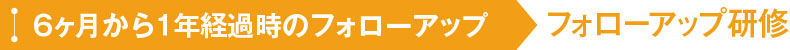 6ヶ月から1年経過時のフォローアップ フォローアップ研修